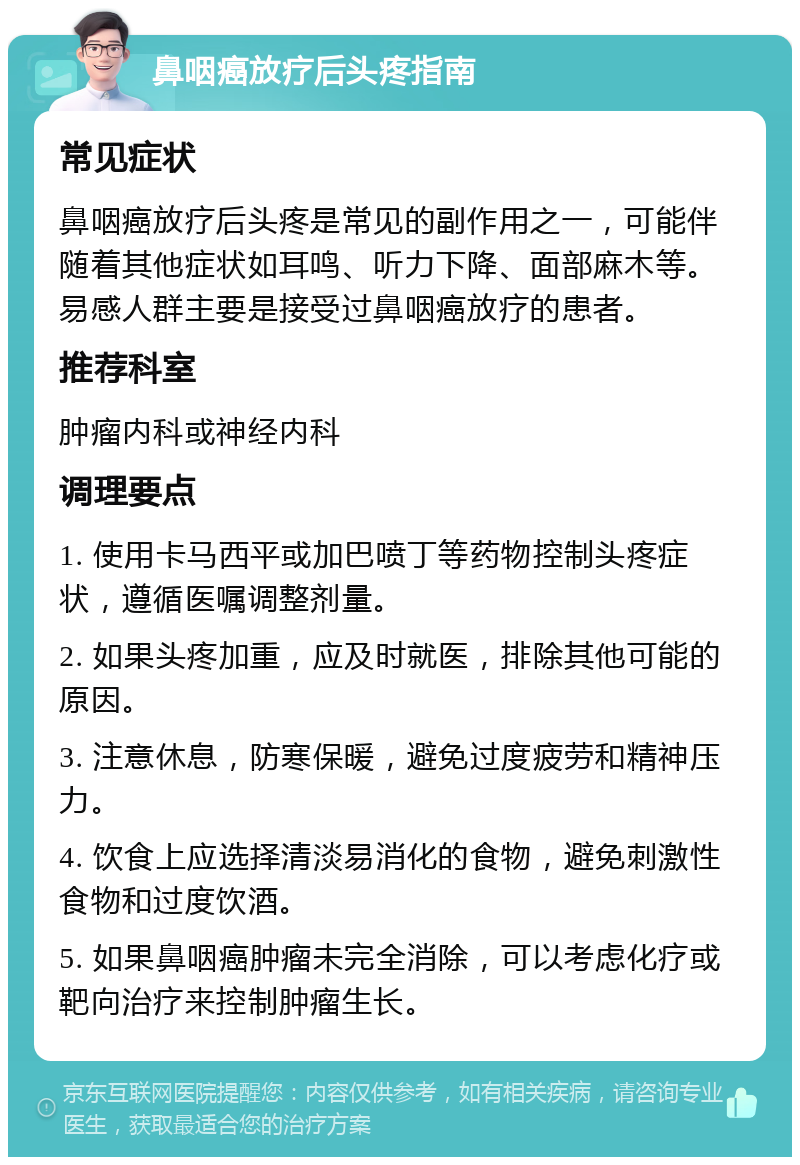 鼻咽癌放疗后头疼指南 常见症状 鼻咽癌放疗后头疼是常见的副作用之一，可能伴随着其他症状如耳鸣、听力下降、面部麻木等。易感人群主要是接受过鼻咽癌放疗的患者。 推荐科室 肿瘤内科或神经内科 调理要点 1. 使用卡马西平或加巴喷丁等药物控制头疼症状，遵循医嘱调整剂量。 2. 如果头疼加重，应及时就医，排除其他可能的原因。 3. 注意休息，防寒保暖，避免过度疲劳和精神压力。 4. 饮食上应选择清淡易消化的食物，避免刺激性食物和过度饮酒。 5. 如果鼻咽癌肿瘤未完全消除，可以考虑化疗或靶向治疗来控制肿瘤生长。