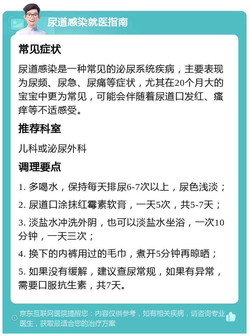 尿道感染就医指南 常见症状 尿道感染是一种常见的泌尿系统疾病，主要表现为尿频、尿急、尿痛等症状，尤其在20个月大的宝宝中更为常见，可能会伴随着尿道口发红、瘙痒等不适感受。 推荐科室 儿科或泌尿外科 调理要点 1. 多喝水，保持每天排尿6-7次以上，尿色浅淡； 2. 尿道口涂抹红霉素软膏，一天5次，共5-7天； 3. 淡盐水冲洗外阴，也可以淡盐水坐浴，一次10分钟，一天三次； 4. 换下的内裤用过的毛巾，煮开5分钟再晾晒； 5. 如果没有缓解，建议查尿常规，如果有异常，需要口服抗生素，共7天。