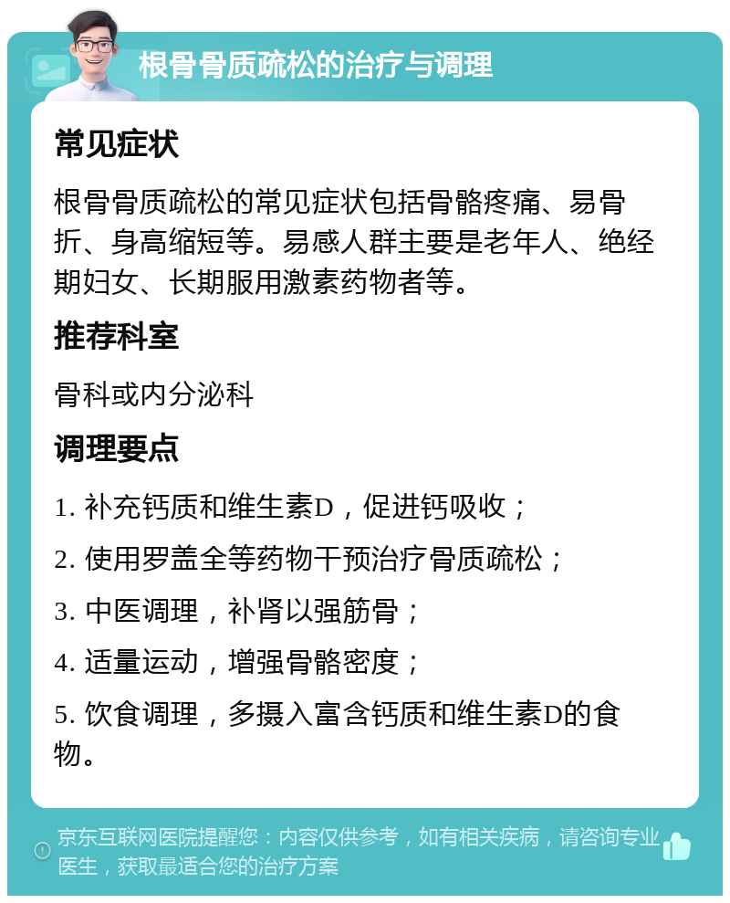 根骨骨质疏松的治疗与调理 常见症状 根骨骨质疏松的常见症状包括骨骼疼痛、易骨折、身高缩短等。易感人群主要是老年人、绝经期妇女、长期服用激素药物者等。 推荐科室 骨科或内分泌科 调理要点 1. 补充钙质和维生素D，促进钙吸收； 2. 使用罗盖全等药物干预治疗骨质疏松； 3. 中医调理，补肾以强筋骨； 4. 适量运动，增强骨骼密度； 5. 饮食调理，多摄入富含钙质和维生素D的食物。