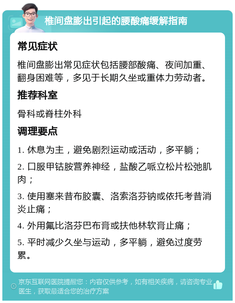 椎间盘膨出引起的腰酸痛缓解指南 常见症状 椎间盘膨出常见症状包括腰部酸痛、夜间加重、翻身困难等，多见于长期久坐或重体力劳动者。 推荐科室 骨科或脊柱外科 调理要点 1. 休息为主，避免剧烈运动或活动，多平躺； 2. 口服甲钴胺营养神经，盐酸乙哌立松片松弛肌肉； 3. 使用塞来昔布胶囊、洛索洛芬钠或依托考昔消炎止痛； 4. 外用氟比洛芬巴布膏或扶他林软膏止痛； 5. 平时减少久坐与运动，多平躺，避免过度劳累。