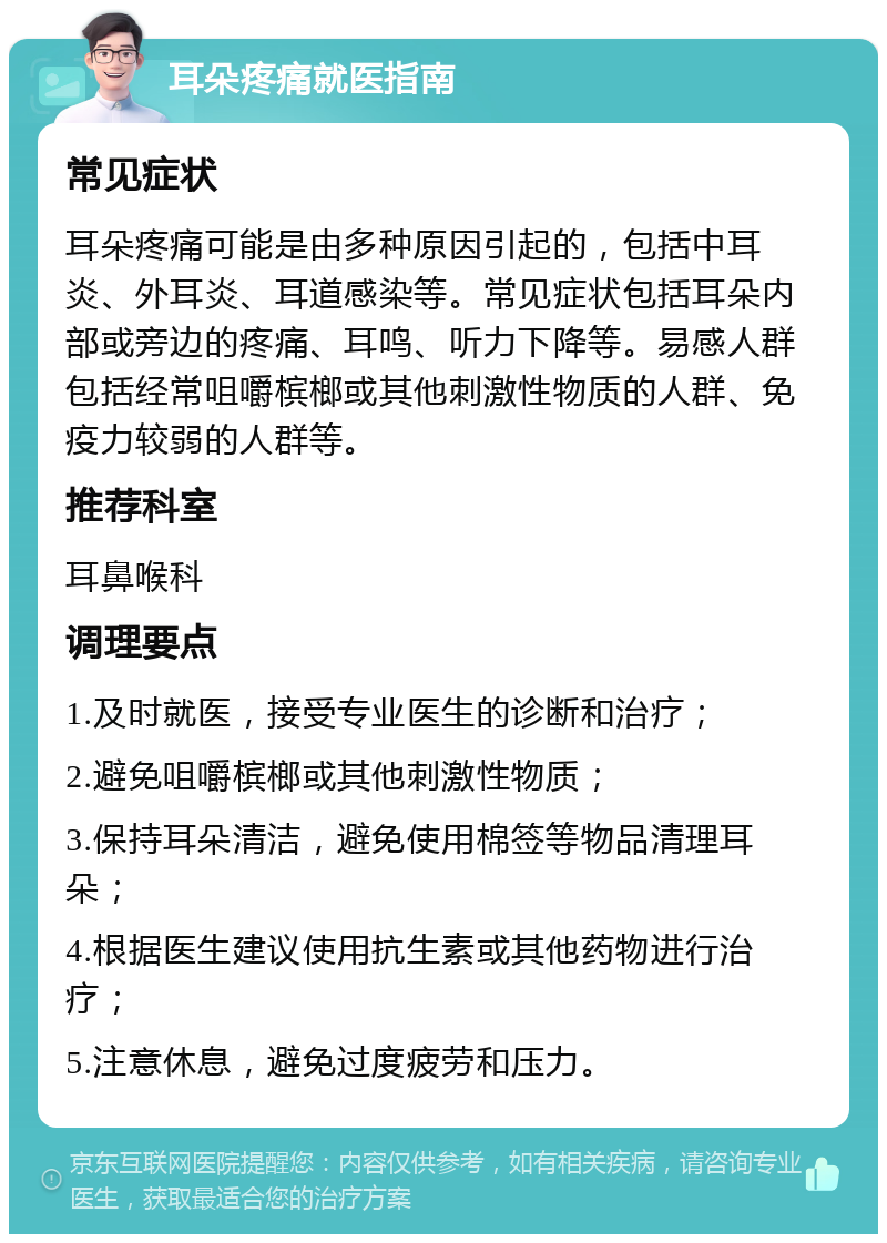 耳朵疼痛就医指南 常见症状 耳朵疼痛可能是由多种原因引起的，包括中耳炎、外耳炎、耳道感染等。常见症状包括耳朵内部或旁边的疼痛、耳鸣、听力下降等。易感人群包括经常咀嚼槟榔或其他刺激性物质的人群、免疫力较弱的人群等。 推荐科室 耳鼻喉科 调理要点 1.及时就医，接受专业医生的诊断和治疗； 2.避免咀嚼槟榔或其他刺激性物质； 3.保持耳朵清洁，避免使用棉签等物品清理耳朵； 4.根据医生建议使用抗生素或其他药物进行治疗； 5.注意休息，避免过度疲劳和压力。