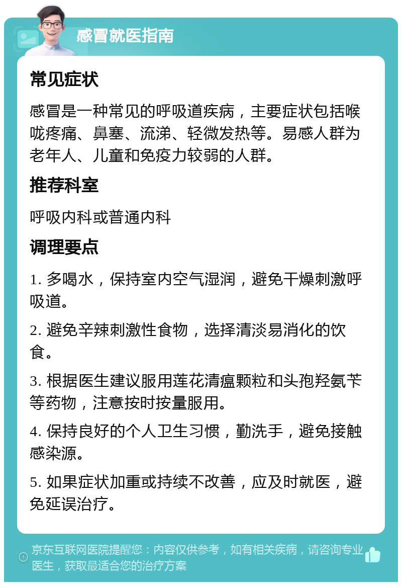 感冒就医指南 常见症状 感冒是一种常见的呼吸道疾病，主要症状包括喉咙疼痛、鼻塞、流涕、轻微发热等。易感人群为老年人、儿童和免疫力较弱的人群。 推荐科室 呼吸内科或普通内科 调理要点 1. 多喝水，保持室内空气湿润，避免干燥刺激呼吸道。 2. 避免辛辣刺激性食物，选择清淡易消化的饮食。 3. 根据医生建议服用莲花清瘟颗粒和头孢羟氨苄等药物，注意按时按量服用。 4. 保持良好的个人卫生习惯，勤洗手，避免接触感染源。 5. 如果症状加重或持续不改善，应及时就医，避免延误治疗。