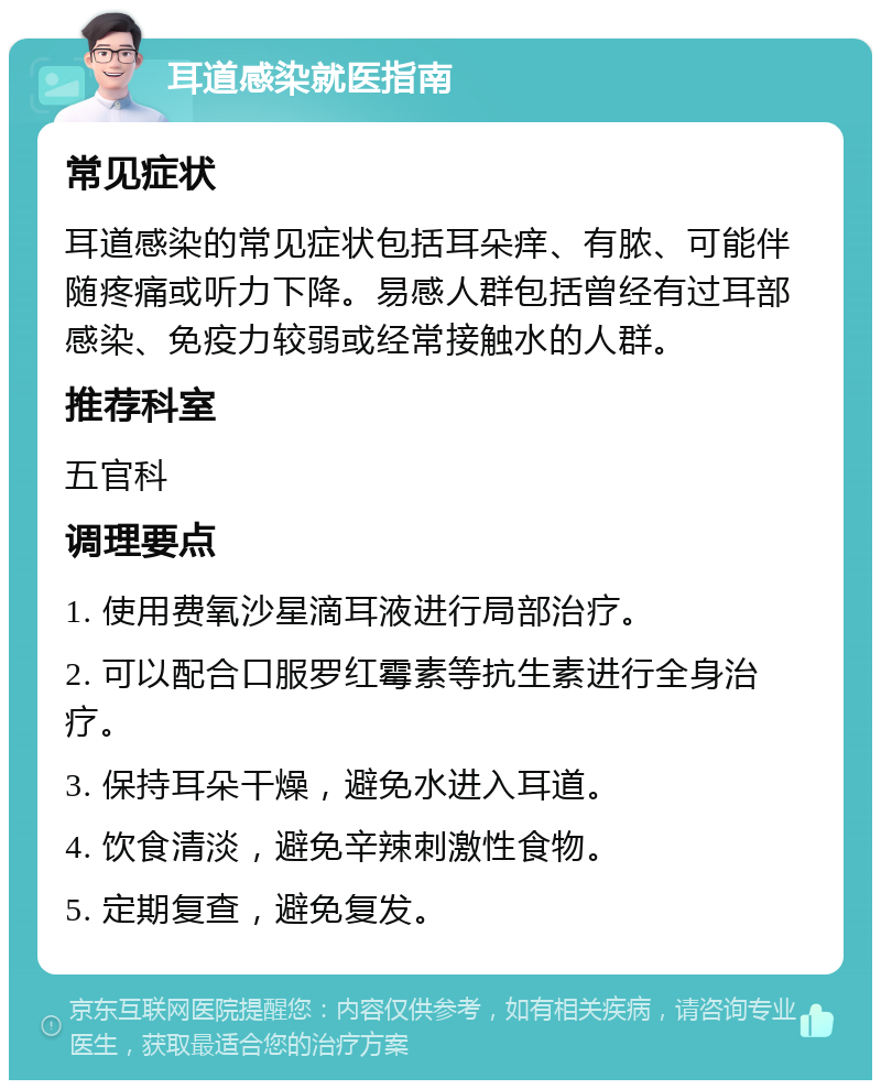 耳道感染就医指南 常见症状 耳道感染的常见症状包括耳朵痒、有脓、可能伴随疼痛或听力下降。易感人群包括曾经有过耳部感染、免疫力较弱或经常接触水的人群。 推荐科室 五官科 调理要点 1. 使用费氧沙星滴耳液进行局部治疗。 2. 可以配合口服罗红霉素等抗生素进行全身治疗。 3. 保持耳朵干燥，避免水进入耳道。 4. 饮食清淡，避免辛辣刺激性食物。 5. 定期复查，避免复发。