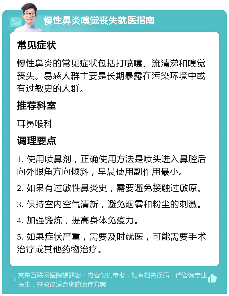 慢性鼻炎嗅觉丧失就医指南 常见症状 慢性鼻炎的常见症状包括打喷嚏、流清涕和嗅觉丧失。易感人群主要是长期暴露在污染环境中或有过敏史的人群。 推荐科室 耳鼻喉科 调理要点 1. 使用喷鼻剂，正确使用方法是喷头进入鼻腔后向外眼角方向倾斜，早晨使用副作用最小。 2. 如果有过敏性鼻炎史，需要避免接触过敏原。 3. 保持室内空气清新，避免烟雾和粉尘的刺激。 4. 加强锻炼，提高身体免疫力。 5. 如果症状严重，需要及时就医，可能需要手术治疗或其他药物治疗。