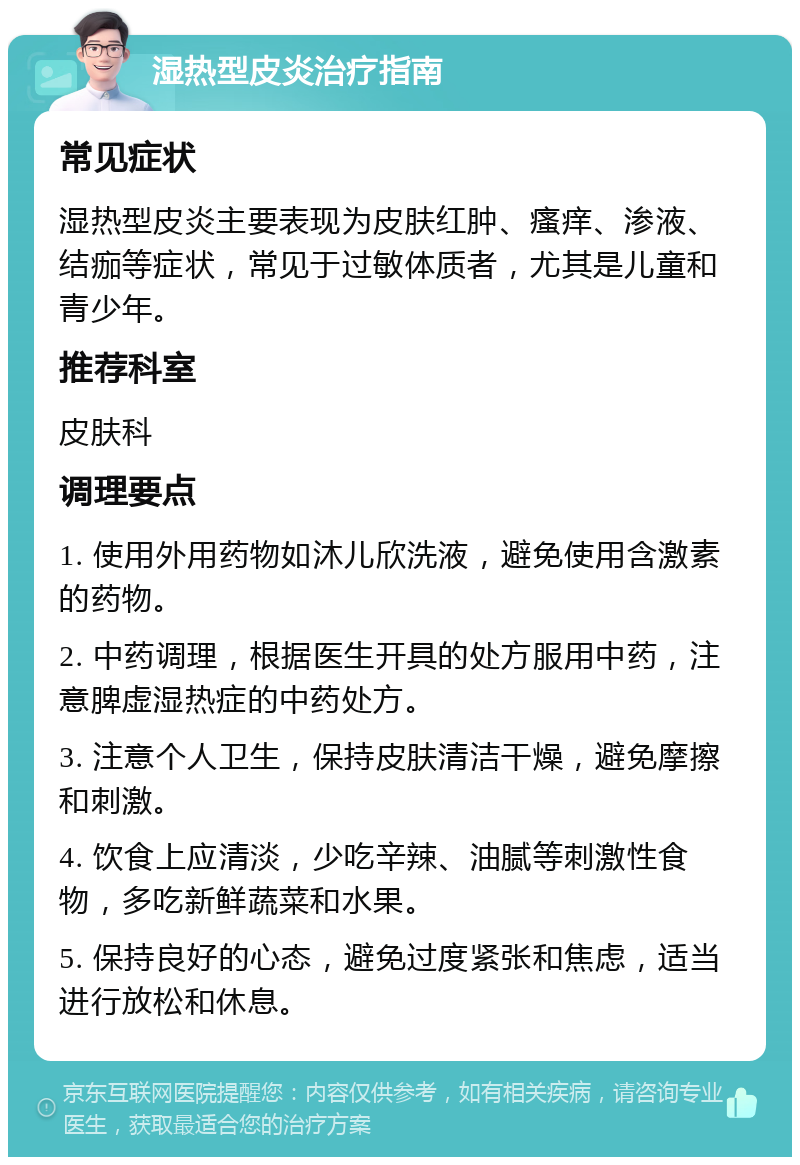 湿热型皮炎治疗指南 常见症状 湿热型皮炎主要表现为皮肤红肿、瘙痒、渗液、结痂等症状，常见于过敏体质者，尤其是儿童和青少年。 推荐科室 皮肤科 调理要点 1. 使用外用药物如沐儿欣洗液，避免使用含激素的药物。 2. 中药调理，根据医生开具的处方服用中药，注意脾虚湿热症的中药处方。 3. 注意个人卫生，保持皮肤清洁干燥，避免摩擦和刺激。 4. 饮食上应清淡，少吃辛辣、油腻等刺激性食物，多吃新鲜蔬菜和水果。 5. 保持良好的心态，避免过度紧张和焦虑，适当进行放松和休息。