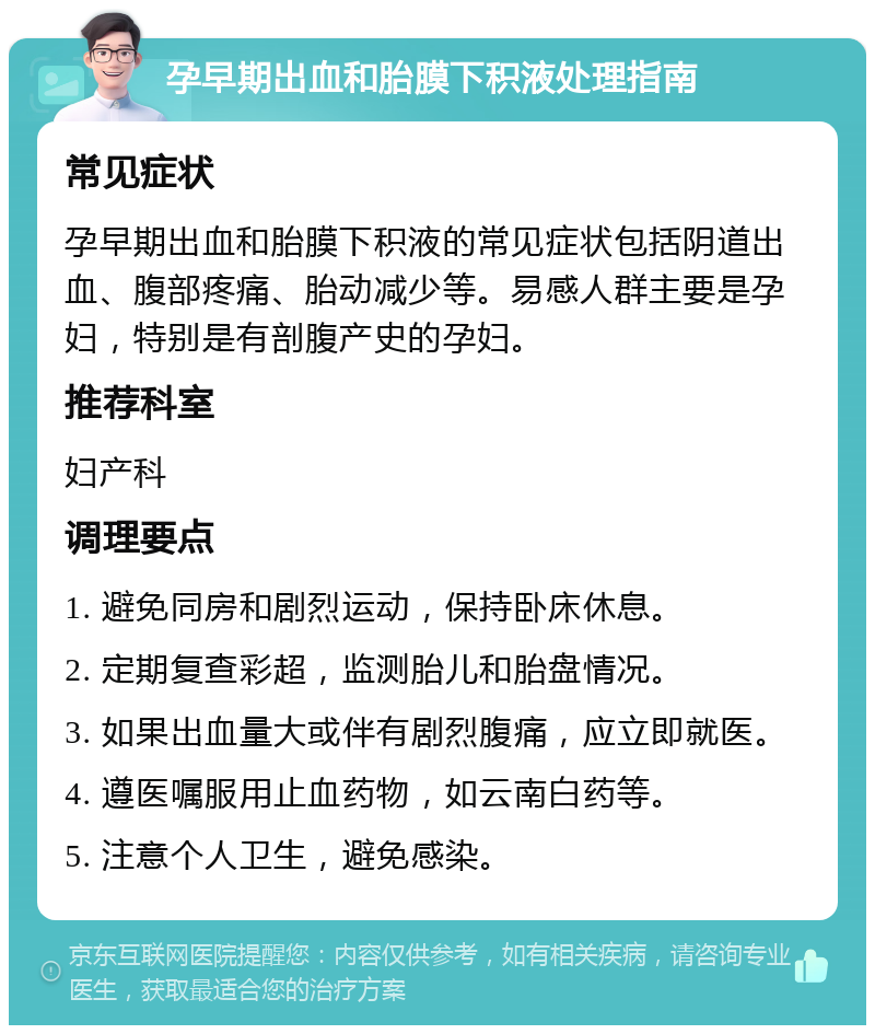 孕早期出血和胎膜下积液处理指南 常见症状 孕早期出血和胎膜下积液的常见症状包括阴道出血、腹部疼痛、胎动减少等。易感人群主要是孕妇，特别是有剖腹产史的孕妇。 推荐科室 妇产科 调理要点 1. 避免同房和剧烈运动，保持卧床休息。 2. 定期复查彩超，监测胎儿和胎盘情况。 3. 如果出血量大或伴有剧烈腹痛，应立即就医。 4. 遵医嘱服用止血药物，如云南白药等。 5. 注意个人卫生，避免感染。