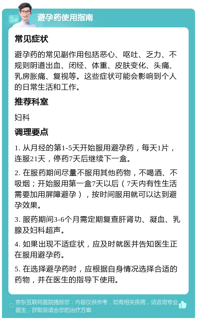 避孕药使用指南 常见症状 避孕药的常见副作用包括恶心、呕吐、乏力、不规则阴道出血、闭经、体重、皮肤变化、头痛、乳房胀痛、复视等。这些症状可能会影响到个人的日常生活和工作。 推荐科室 妇科 调理要点 1. 从月经的第1-5天开始服用避孕药，每天1片，连服21天，停药7天后继续下一盒。 2. 在服药期间尽量不服用其他药物，不喝酒、不吸烟；开始服用第一盒7天以后（7天内有性生活需要加用屏障避孕），按时间服用就可以达到避孕效果。 3. 服药期间3-6个月需定期复查肝肾功、凝血、乳腺及妇科超声。 4. 如果出现不适症状，应及时就医并告知医生正在服用避孕药。 5. 在选择避孕药时，应根据自身情况选择合适的药物，并在医生的指导下使用。