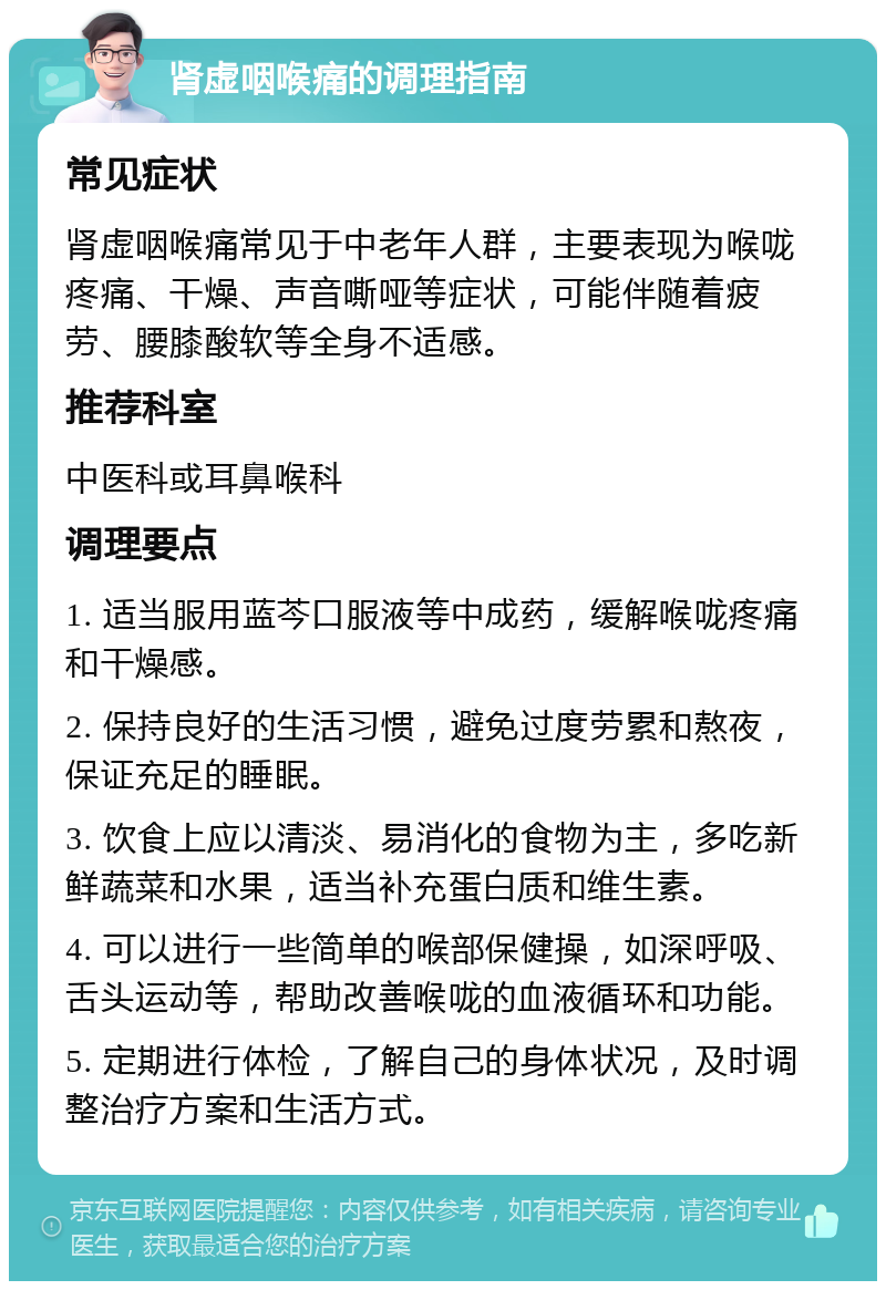 肾虚咽喉痛的调理指南 常见症状 肾虚咽喉痛常见于中老年人群，主要表现为喉咙疼痛、干燥、声音嘶哑等症状，可能伴随着疲劳、腰膝酸软等全身不适感。 推荐科室 中医科或耳鼻喉科 调理要点 1. 适当服用蓝芩口服液等中成药，缓解喉咙疼痛和干燥感。 2. 保持良好的生活习惯，避免过度劳累和熬夜，保证充足的睡眠。 3. 饮食上应以清淡、易消化的食物为主，多吃新鲜蔬菜和水果，适当补充蛋白质和维生素。 4. 可以进行一些简单的喉部保健操，如深呼吸、舌头运动等，帮助改善喉咙的血液循环和功能。 5. 定期进行体检，了解自己的身体状况，及时调整治疗方案和生活方式。