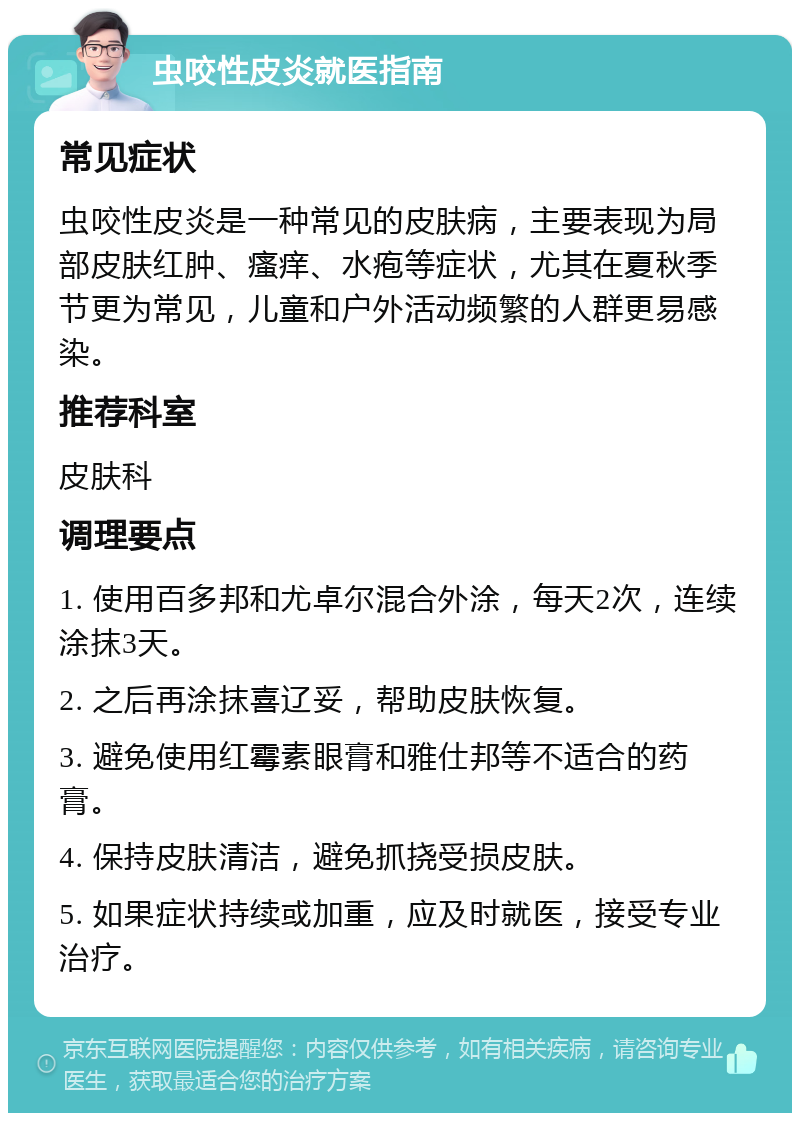 虫咬性皮炎就医指南 常见症状 虫咬性皮炎是一种常见的皮肤病，主要表现为局部皮肤红肿、瘙痒、水疱等症状，尤其在夏秋季节更为常见，儿童和户外活动频繁的人群更易感染。 推荐科室 皮肤科 调理要点 1. 使用百多邦和尤卓尔混合外涂，每天2次，连续涂抹3天。 2. 之后再涂抹喜辽妥，帮助皮肤恢复。 3. 避免使用红霉素眼膏和雅仕邦等不适合的药膏。 4. 保持皮肤清洁，避免抓挠受损皮肤。 5. 如果症状持续或加重，应及时就医，接受专业治疗。