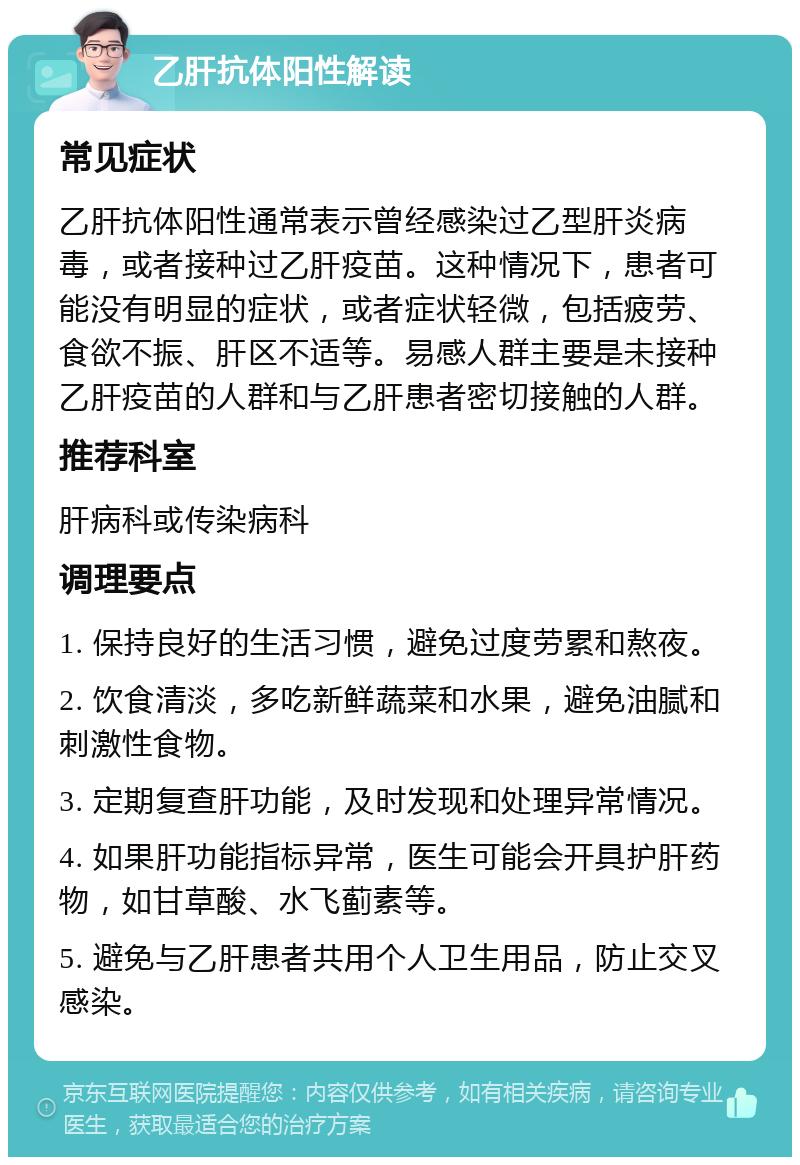 乙肝抗体阳性解读 常见症状 乙肝抗体阳性通常表示曾经感染过乙型肝炎病毒，或者接种过乙肝疫苗。这种情况下，患者可能没有明显的症状，或者症状轻微，包括疲劳、食欲不振、肝区不适等。易感人群主要是未接种乙肝疫苗的人群和与乙肝患者密切接触的人群。 推荐科室 肝病科或传染病科 调理要点 1. 保持良好的生活习惯，避免过度劳累和熬夜。 2. 饮食清淡，多吃新鲜蔬菜和水果，避免油腻和刺激性食物。 3. 定期复查肝功能，及时发现和处理异常情况。 4. 如果肝功能指标异常，医生可能会开具护肝药物，如甘草酸、水飞蓟素等。 5. 避免与乙肝患者共用个人卫生用品，防止交叉感染。