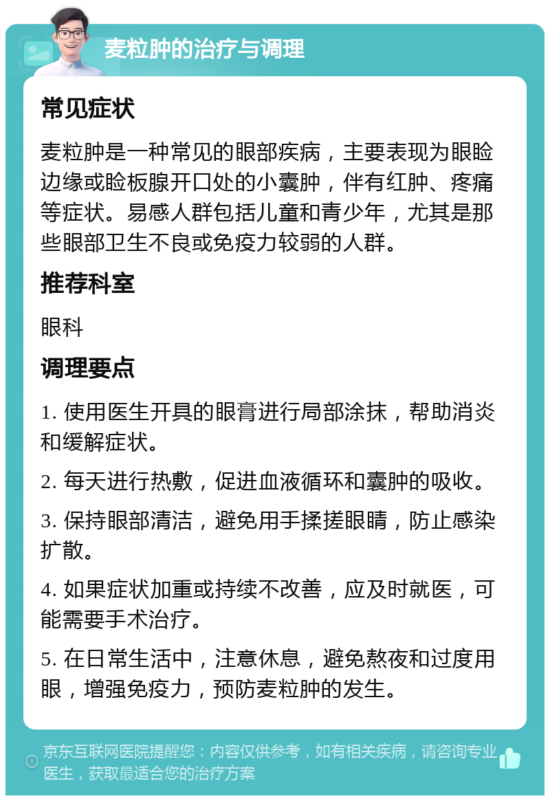 麦粒肿的治疗与调理 常见症状 麦粒肿是一种常见的眼部疾病，主要表现为眼睑边缘或睑板腺开口处的小囊肿，伴有红肿、疼痛等症状。易感人群包括儿童和青少年，尤其是那些眼部卫生不良或免疫力较弱的人群。 推荐科室 眼科 调理要点 1. 使用医生开具的眼膏进行局部涂抹，帮助消炎和缓解症状。 2. 每天进行热敷，促进血液循环和囊肿的吸收。 3. 保持眼部清洁，避免用手揉搓眼睛，防止感染扩散。 4. 如果症状加重或持续不改善，应及时就医，可能需要手术治疗。 5. 在日常生活中，注意休息，避免熬夜和过度用眼，增强免疫力，预防麦粒肿的发生。