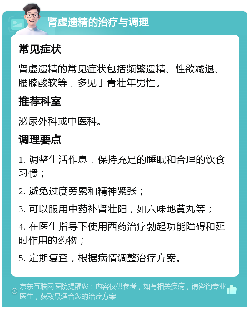 肾虚遗精的治疗与调理 常见症状 肾虚遗精的常见症状包括频繁遗精、性欲减退、腰膝酸软等，多见于青壮年男性。 推荐科室 泌尿外科或中医科。 调理要点 1. 调整生活作息，保持充足的睡眠和合理的饮食习惯； 2. 避免过度劳累和精神紧张； 3. 可以服用中药补肾壮阳，如六味地黄丸等； 4. 在医生指导下使用西药治疗勃起功能障碍和延时作用的药物； 5. 定期复查，根据病情调整治疗方案。