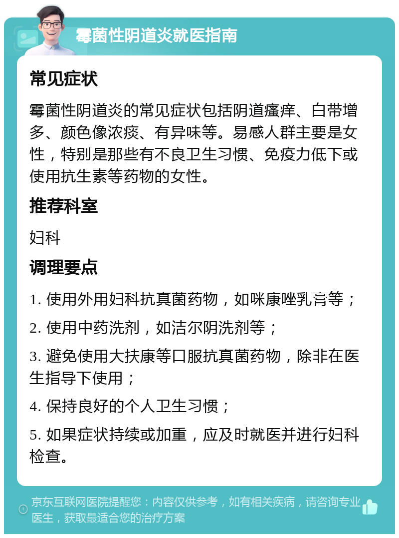 霉菌性阴道炎就医指南 常见症状 霉菌性阴道炎的常见症状包括阴道瘙痒、白带增多、颜色像浓痰、有异味等。易感人群主要是女性，特别是那些有不良卫生习惯、免疫力低下或使用抗生素等药物的女性。 推荐科室 妇科 调理要点 1. 使用外用妇科抗真菌药物，如咪康唑乳膏等； 2. 使用中药洗剂，如洁尔阴洗剂等； 3. 避免使用大扶康等口服抗真菌药物，除非在医生指导下使用； 4. 保持良好的个人卫生习惯； 5. 如果症状持续或加重，应及时就医并进行妇科检查。