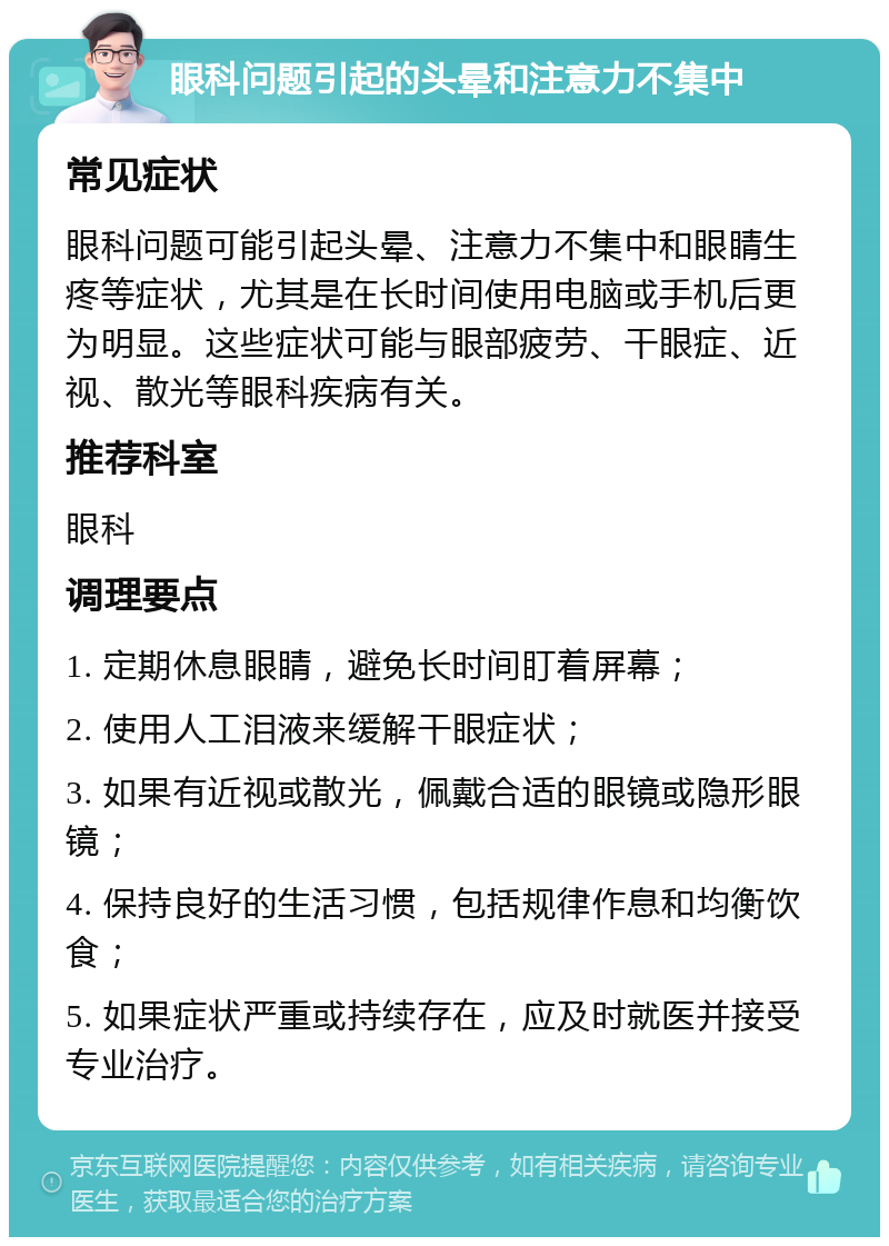 眼科问题引起的头晕和注意力不集中 常见症状 眼科问题可能引起头晕、注意力不集中和眼睛生疼等症状，尤其是在长时间使用电脑或手机后更为明显。这些症状可能与眼部疲劳、干眼症、近视、散光等眼科疾病有关。 推荐科室 眼科 调理要点 1. 定期休息眼睛，避免长时间盯着屏幕； 2. 使用人工泪液来缓解干眼症状； 3. 如果有近视或散光，佩戴合适的眼镜或隐形眼镜； 4. 保持良好的生活习惯，包括规律作息和均衡饮食； 5. 如果症状严重或持续存在，应及时就医并接受专业治疗。