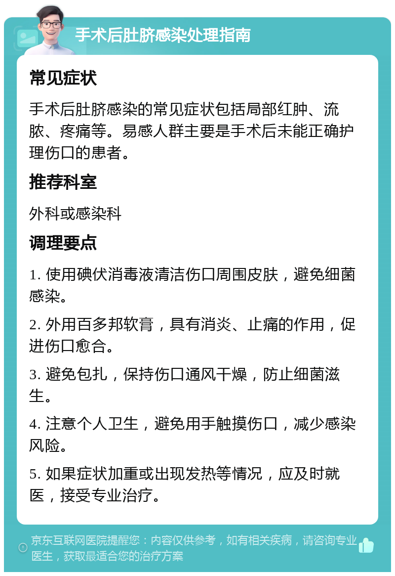 手术后肚脐感染处理指南 常见症状 手术后肚脐感染的常见症状包括局部红肿、流脓、疼痛等。易感人群主要是手术后未能正确护理伤口的患者。 推荐科室 外科或感染科 调理要点 1. 使用碘伏消毒液清洁伤口周围皮肤，避免细菌感染。 2. 外用百多邦软膏，具有消炎、止痛的作用，促进伤口愈合。 3. 避免包扎，保持伤口通风干燥，防止细菌滋生。 4. 注意个人卫生，避免用手触摸伤口，减少感染风险。 5. 如果症状加重或出现发热等情况，应及时就医，接受专业治疗。