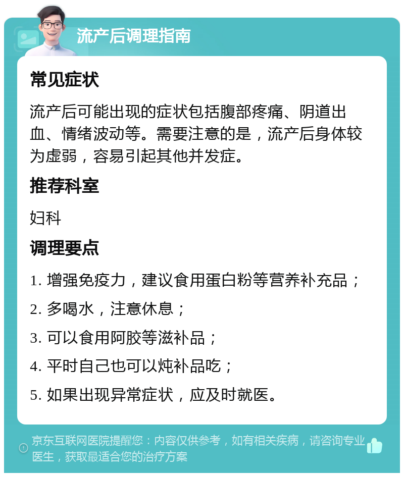 流产后调理指南 常见症状 流产后可能出现的症状包括腹部疼痛、阴道出血、情绪波动等。需要注意的是，流产后身体较为虚弱，容易引起其他并发症。 推荐科室 妇科 调理要点 1. 增强免疫力，建议食用蛋白粉等营养补充品； 2. 多喝水，注意休息； 3. 可以食用阿胶等滋补品； 4. 平时自己也可以炖补品吃； 5. 如果出现异常症状，应及时就医。