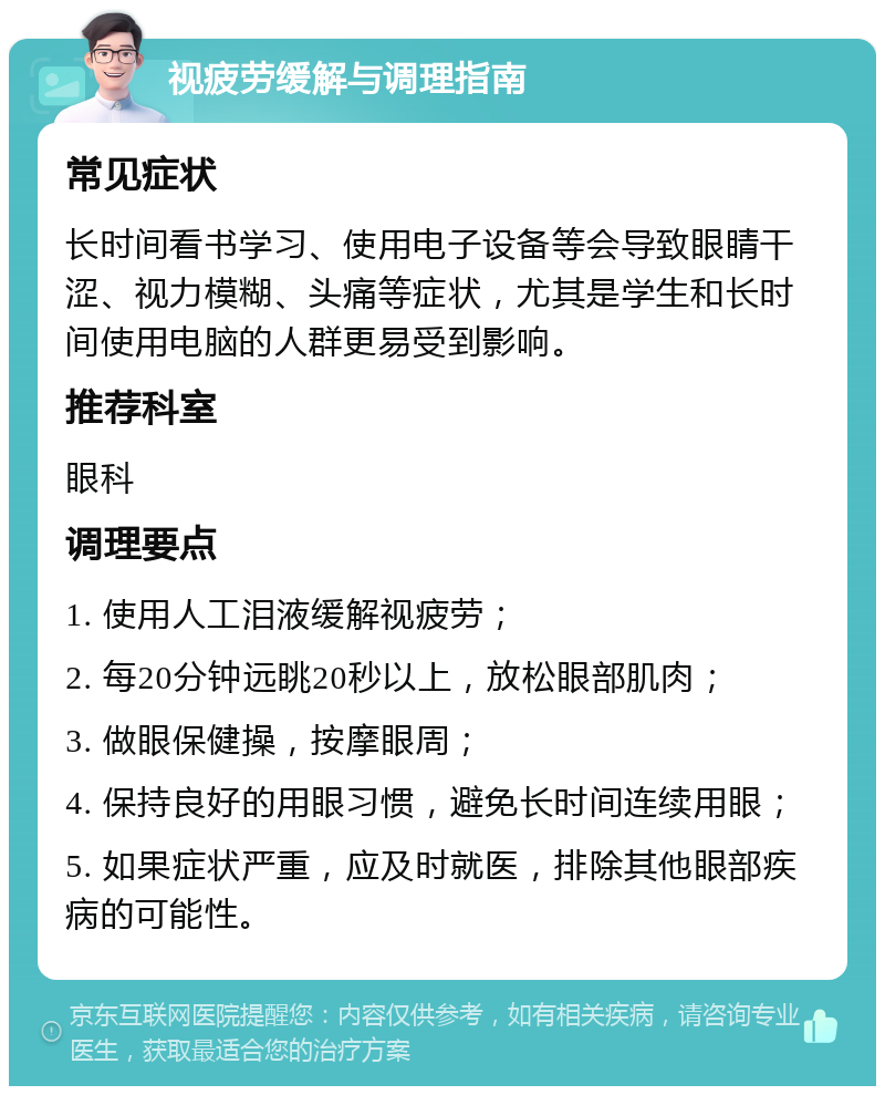 视疲劳缓解与调理指南 常见症状 长时间看书学习、使用电子设备等会导致眼睛干涩、视力模糊、头痛等症状，尤其是学生和长时间使用电脑的人群更易受到影响。 推荐科室 眼科 调理要点 1. 使用人工泪液缓解视疲劳； 2. 每20分钟远眺20秒以上，放松眼部肌肉； 3. 做眼保健操，按摩眼周； 4. 保持良好的用眼习惯，避免长时间连续用眼； 5. 如果症状严重，应及时就医，排除其他眼部疾病的可能性。