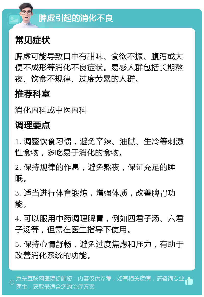 脾虚引起的消化不良 常见症状 脾虚可能导致口中有甜味、食欲不振、腹泻或大便不成形等消化不良症状。易感人群包括长期熬夜、饮食不规律、过度劳累的人群。 推荐科室 消化内科或中医内科 调理要点 1. 调整饮食习惯，避免辛辣、油腻、生冷等刺激性食物，多吃易于消化的食物。 2. 保持规律的作息，避免熬夜，保证充足的睡眠。 3. 适当进行体育锻炼，增强体质，改善脾胃功能。 4. 可以服用中药调理脾胃，例如四君子汤、六君子汤等，但需在医生指导下使用。 5. 保持心情舒畅，避免过度焦虑和压力，有助于改善消化系统的功能。