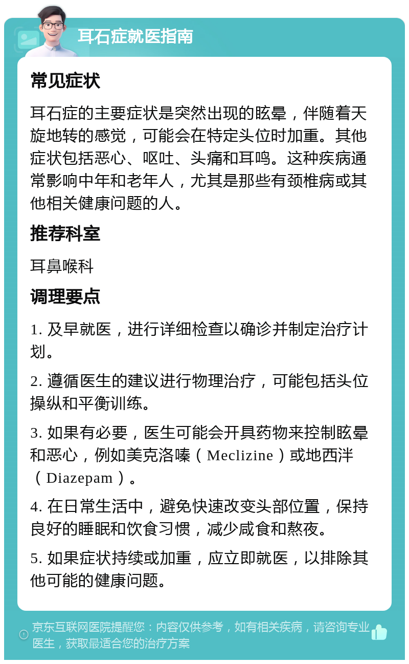 耳石症就医指南 常见症状 耳石症的主要症状是突然出现的眩晕，伴随着天旋地转的感觉，可能会在特定头位时加重。其他症状包括恶心、呕吐、头痛和耳鸣。这种疾病通常影响中年和老年人，尤其是那些有颈椎病或其他相关健康问题的人。 推荐科室 耳鼻喉科 调理要点 1. 及早就医，进行详细检查以确诊并制定治疗计划。 2. 遵循医生的建议进行物理治疗，可能包括头位操纵和平衡训练。 3. 如果有必要，医生可能会开具药物来控制眩晕和恶心，例如美克洛嗪（Meclizine）或地西泮（Diazepam）。 4. 在日常生活中，避免快速改变头部位置，保持良好的睡眠和饮食习惯，减少咸食和熬夜。 5. 如果症状持续或加重，应立即就医，以排除其他可能的健康问题。