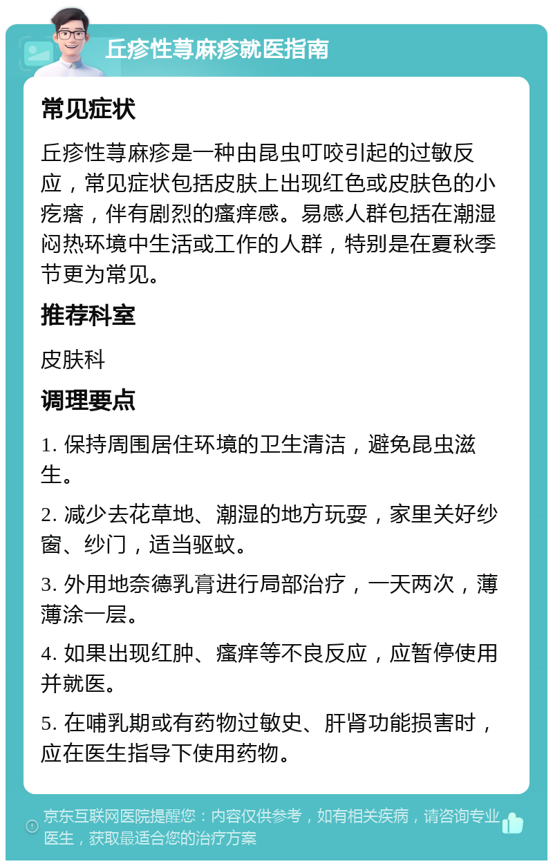 丘疹性荨麻疹就医指南 常见症状 丘疹性荨麻疹是一种由昆虫叮咬引起的过敏反应，常见症状包括皮肤上出现红色或皮肤色的小疙瘩，伴有剧烈的瘙痒感。易感人群包括在潮湿闷热环境中生活或工作的人群，特别是在夏秋季节更为常见。 推荐科室 皮肤科 调理要点 1. 保持周围居住环境的卫生清洁，避免昆虫滋生。 2. 减少去花草地、潮湿的地方玩耍，家里关好纱窗、纱门，适当驱蚊。 3. 外用地奈德乳膏进行局部治疗，一天两次，薄薄涂一层。 4. 如果出现红肿、瘙痒等不良反应，应暂停使用并就医。 5. 在哺乳期或有药物过敏史、肝肾功能损害时，应在医生指导下使用药物。