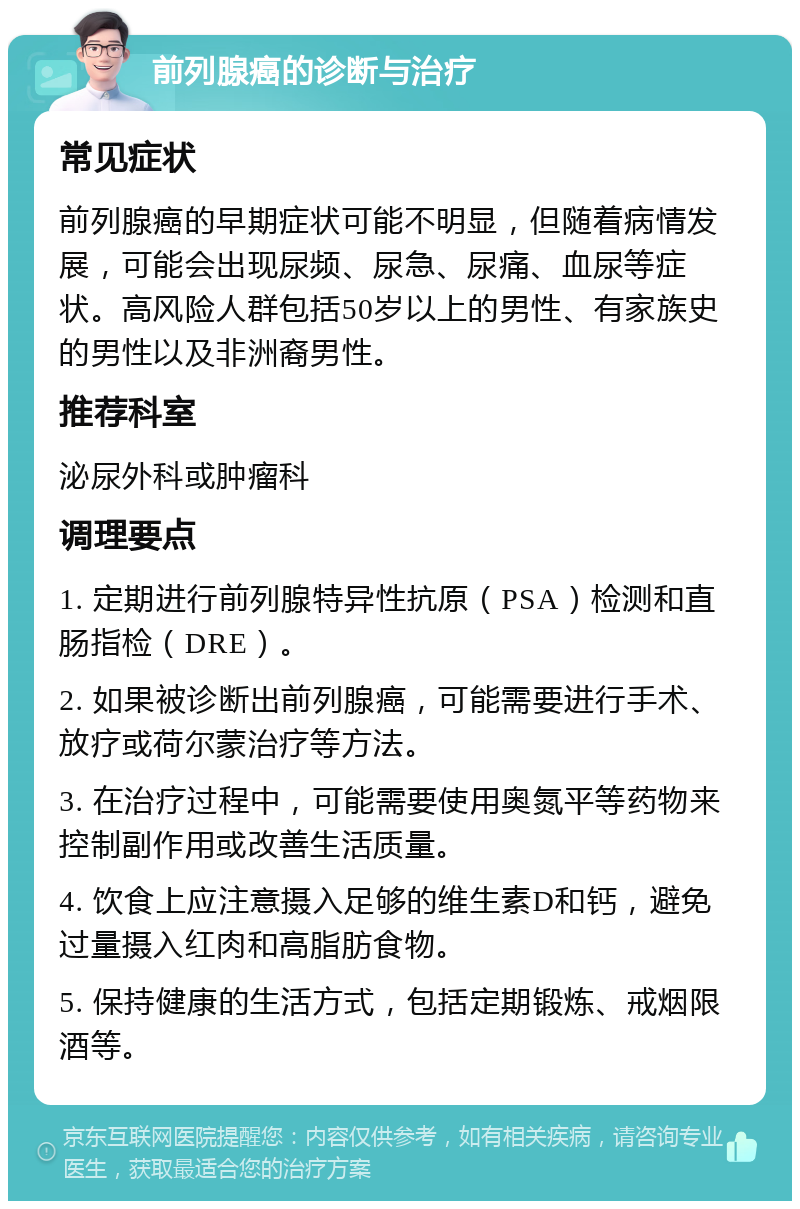 前列腺癌的诊断与治疗 常见症状 前列腺癌的早期症状可能不明显，但随着病情发展，可能会出现尿频、尿急、尿痛、血尿等症状。高风险人群包括50岁以上的男性、有家族史的男性以及非洲裔男性。 推荐科室 泌尿外科或肿瘤科 调理要点 1. 定期进行前列腺特异性抗原（PSA）检测和直肠指检（DRE）。 2. 如果被诊断出前列腺癌，可能需要进行手术、放疗或荷尔蒙治疗等方法。 3. 在治疗过程中，可能需要使用奥氮平等药物来控制副作用或改善生活质量。 4. 饮食上应注意摄入足够的维生素D和钙，避免过量摄入红肉和高脂肪食物。 5. 保持健康的生活方式，包括定期锻炼、戒烟限酒等。