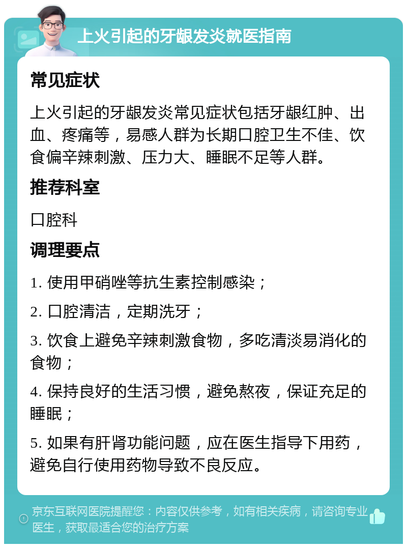 上火引起的牙龈发炎就医指南 常见症状 上火引起的牙龈发炎常见症状包括牙龈红肿、出血、疼痛等，易感人群为长期口腔卫生不佳、饮食偏辛辣刺激、压力大、睡眠不足等人群。 推荐科室 口腔科 调理要点 1. 使用甲硝唑等抗生素控制感染； 2. 口腔清洁，定期洗牙； 3. 饮食上避免辛辣刺激食物，多吃清淡易消化的食物； 4. 保持良好的生活习惯，避免熬夜，保证充足的睡眠； 5. 如果有肝肾功能问题，应在医生指导下用药，避免自行使用药物导致不良反应。