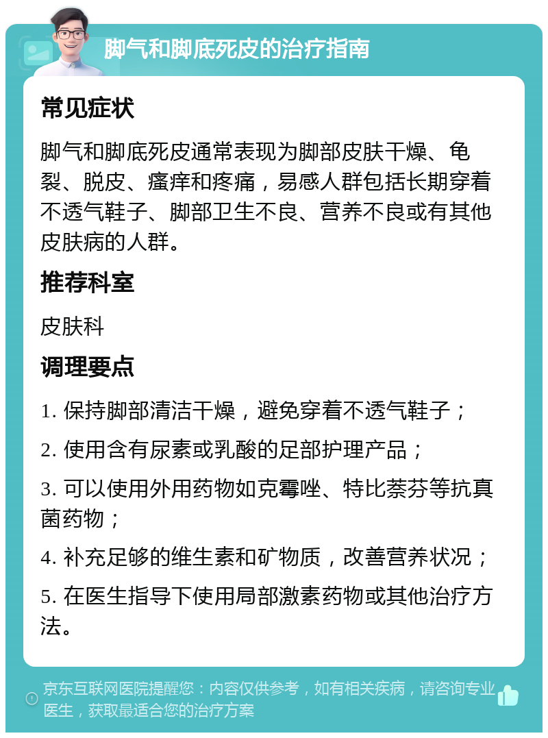 脚气和脚底死皮的治疗指南 常见症状 脚气和脚底死皮通常表现为脚部皮肤干燥、龟裂、脱皮、瘙痒和疼痛，易感人群包括长期穿着不透气鞋子、脚部卫生不良、营养不良或有其他皮肤病的人群。 推荐科室 皮肤科 调理要点 1. 保持脚部清洁干燥，避免穿着不透气鞋子； 2. 使用含有尿素或乳酸的足部护理产品； 3. 可以使用外用药物如克霉唑、特比萘芬等抗真菌药物； 4. 补充足够的维生素和矿物质，改善营养状况； 5. 在医生指导下使用局部激素药物或其他治疗方法。