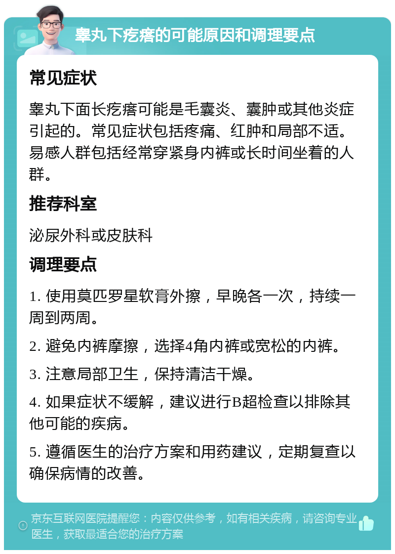 睾丸下疙瘩的可能原因和调理要点 常见症状 睾丸下面长疙瘩可能是毛囊炎、囊肿或其他炎症引起的。常见症状包括疼痛、红肿和局部不适。易感人群包括经常穿紧身内裤或长时间坐着的人群。 推荐科室 泌尿外科或皮肤科 调理要点 1. 使用莫匹罗星软膏外擦，早晚各一次，持续一周到两周。 2. 避免内裤摩擦，选择4角内裤或宽松的内裤。 3. 注意局部卫生，保持清洁干燥。 4. 如果症状不缓解，建议进行B超检查以排除其他可能的疾病。 5. 遵循医生的治疗方案和用药建议，定期复查以确保病情的改善。