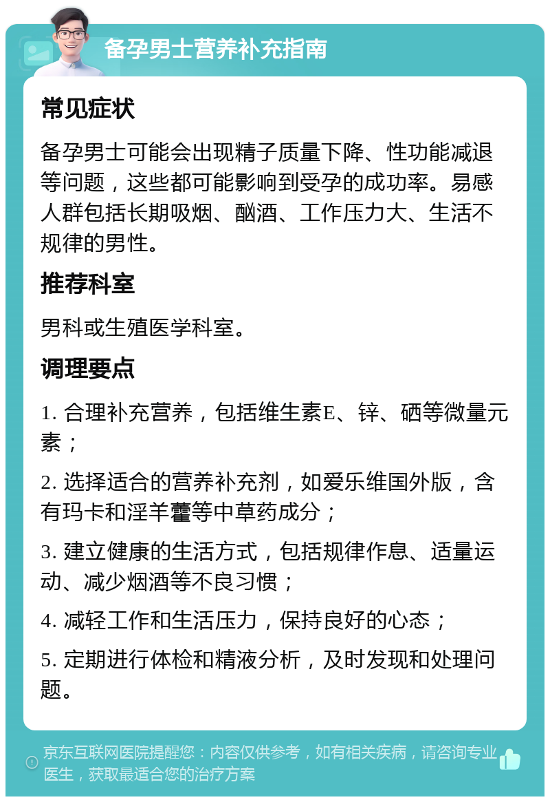 备孕男士营养补充指南 常见症状 备孕男士可能会出现精子质量下降、性功能减退等问题，这些都可能影响到受孕的成功率。易感人群包括长期吸烟、酗酒、工作压力大、生活不规律的男性。 推荐科室 男科或生殖医学科室。 调理要点 1. 合理补充营养，包括维生素E、锌、硒等微量元素； 2. 选择适合的营养补充剂，如爱乐维国外版，含有玛卡和淫羊藿等中草药成分； 3. 建立健康的生活方式，包括规律作息、适量运动、减少烟酒等不良习惯； 4. 减轻工作和生活压力，保持良好的心态； 5. 定期进行体检和精液分析，及时发现和处理问题。