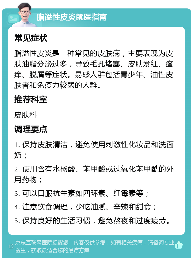 脂溢性皮炎就医指南 常见症状 脂溢性皮炎是一种常见的皮肤病，主要表现为皮肤油脂分泌过多，导致毛孔堵塞、皮肤发红、瘙痒、脱屑等症状。易感人群包括青少年、油性皮肤者和免疫力较弱的人群。 推荐科室 皮肤科 调理要点 1. 保持皮肤清洁，避免使用刺激性化妆品和洗面奶； 2. 使用含有水杨酸、苯甲酸或过氧化苯甲酰的外用药物； 3. 可以口服抗生素如四环素、红霉素等； 4. 注意饮食调理，少吃油腻、辛辣和甜食； 5. 保持良好的生活习惯，避免熬夜和过度疲劳。