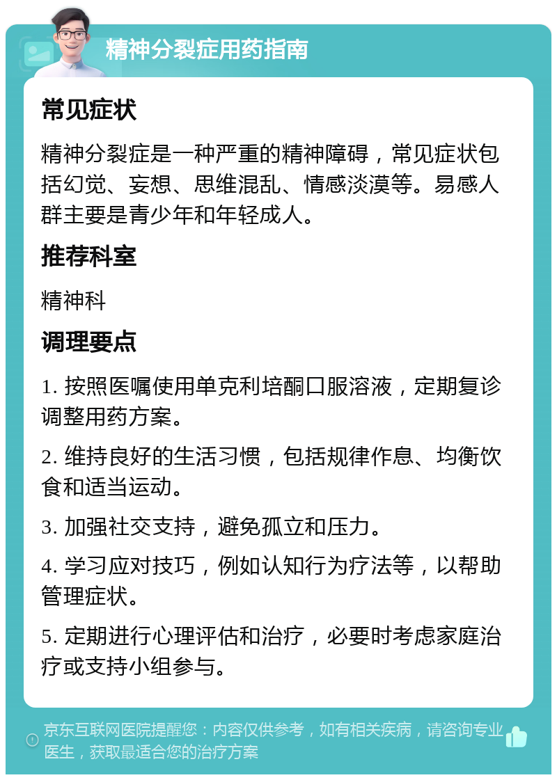 精神分裂症用药指南 常见症状 精神分裂症是一种严重的精神障碍，常见症状包括幻觉、妄想、思维混乱、情感淡漠等。易感人群主要是青少年和年轻成人。 推荐科室 精神科 调理要点 1. 按照医嘱使用单克利培酮口服溶液，定期复诊调整用药方案。 2. 维持良好的生活习惯，包括规律作息、均衡饮食和适当运动。 3. 加强社交支持，避免孤立和压力。 4. 学习应对技巧，例如认知行为疗法等，以帮助管理症状。 5. 定期进行心理评估和治疗，必要时考虑家庭治疗或支持小组参与。