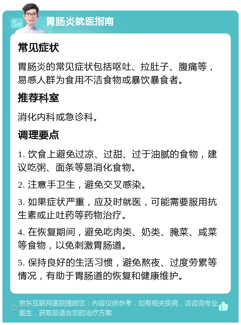 胃肠炎就医指南 常见症状 胃肠炎的常见症状包括呕吐、拉肚子、腹痛等，易感人群为食用不洁食物或暴饮暴食者。 推荐科室 消化内科或急诊科。 调理要点 1. 饮食上避免过凉、过甜、过于油腻的食物，建议吃粥、面条等易消化食物。 2. 注意手卫生，避免交叉感染。 3. 如果症状严重，应及时就医，可能需要服用抗生素或止吐药等药物治疗。 4. 在恢复期间，避免吃肉类、奶类、腌菜、咸菜等食物，以免刺激胃肠道。 5. 保持良好的生活习惯，避免熬夜、过度劳累等情况，有助于胃肠道的恢复和健康维护。