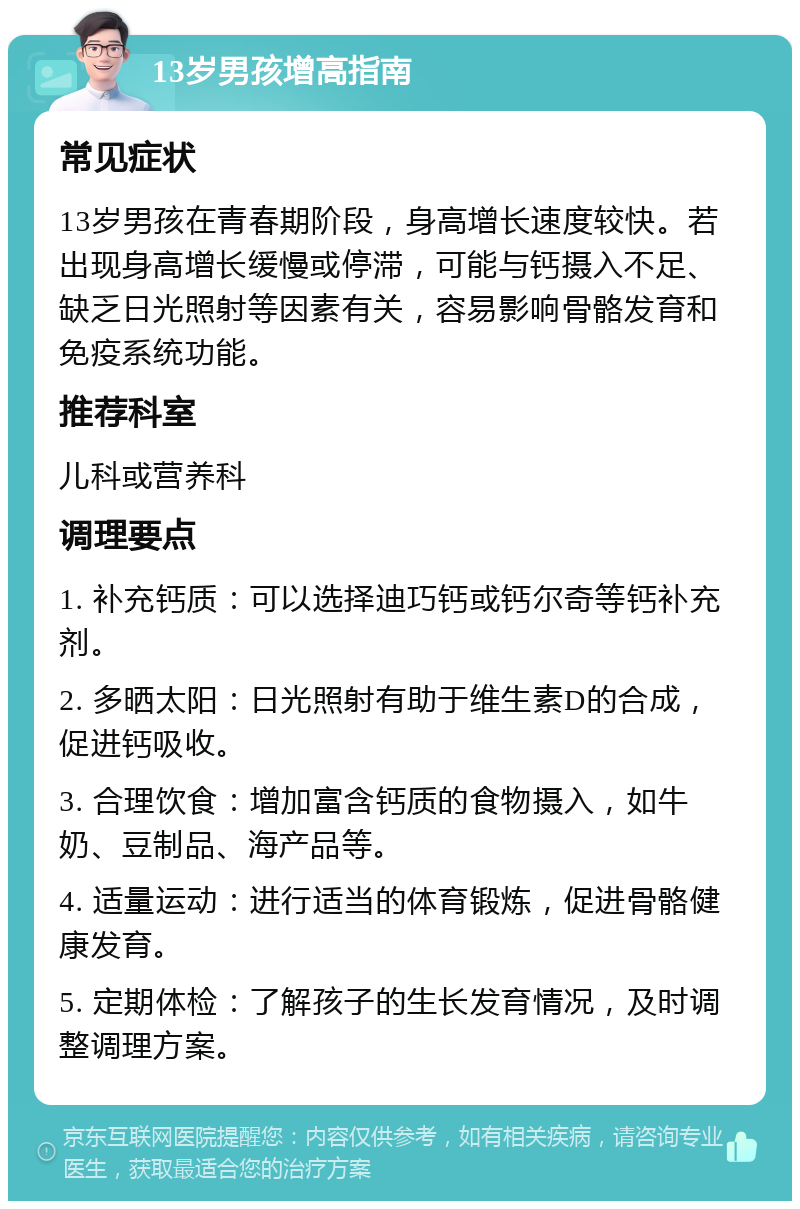 13岁男孩增高指南 常见症状 13岁男孩在青春期阶段，身高增长速度较快。若出现身高增长缓慢或停滞，可能与钙摄入不足、缺乏日光照射等因素有关，容易影响骨骼发育和免疫系统功能。 推荐科室 儿科或营养科 调理要点 1. 补充钙质：可以选择迪巧钙或钙尔奇等钙补充剂。 2. 多晒太阳：日光照射有助于维生素D的合成，促进钙吸收。 3. 合理饮食：增加富含钙质的食物摄入，如牛奶、豆制品、海产品等。 4. 适量运动：进行适当的体育锻炼，促进骨骼健康发育。 5. 定期体检：了解孩子的生长发育情况，及时调整调理方案。