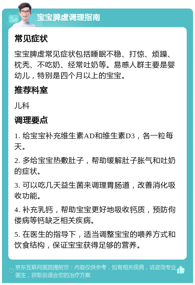 宝宝脾虚调理指南 常见症状 宝宝脾虚常见症状包括睡眠不稳、打惊、烦躁、枕秃、不吃奶、经常吐奶等。易感人群主要是婴幼儿，特别是四个月以上的宝宝。 推荐科室 儿科 调理要点 1. 给宝宝补充维生素AD和维生素D3，各一粒每天。 2. 多给宝宝热敷肚子，帮助缓解肚子胀气和吐奶的症状。 3. 可以吃几天益生菌来调理胃肠道，改善消化吸收功能。 4. 补充乳钙，帮助宝宝更好地吸收钙质，预防佝偻病等钙缺乏相关疾病。 5. 在医生的指导下，适当调整宝宝的喂养方式和饮食结构，保证宝宝获得足够的营养。