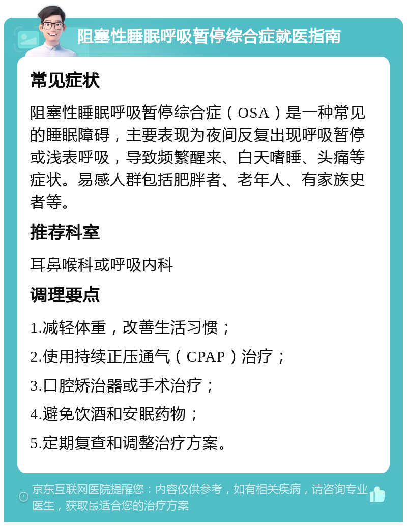 阻塞性睡眠呼吸暂停综合症就医指南 常见症状 阻塞性睡眠呼吸暂停综合症（OSA）是一种常见的睡眠障碍，主要表现为夜间反复出现呼吸暂停或浅表呼吸，导致频繁醒来、白天嗜睡、头痛等症状。易感人群包括肥胖者、老年人、有家族史者等。 推荐科室 耳鼻喉科或呼吸内科 调理要点 1.减轻体重，改善生活习惯； 2.使用持续正压通气（CPAP）治疗； 3.口腔矫治器或手术治疗； 4.避免饮酒和安眠药物； 5.定期复查和调整治疗方案。