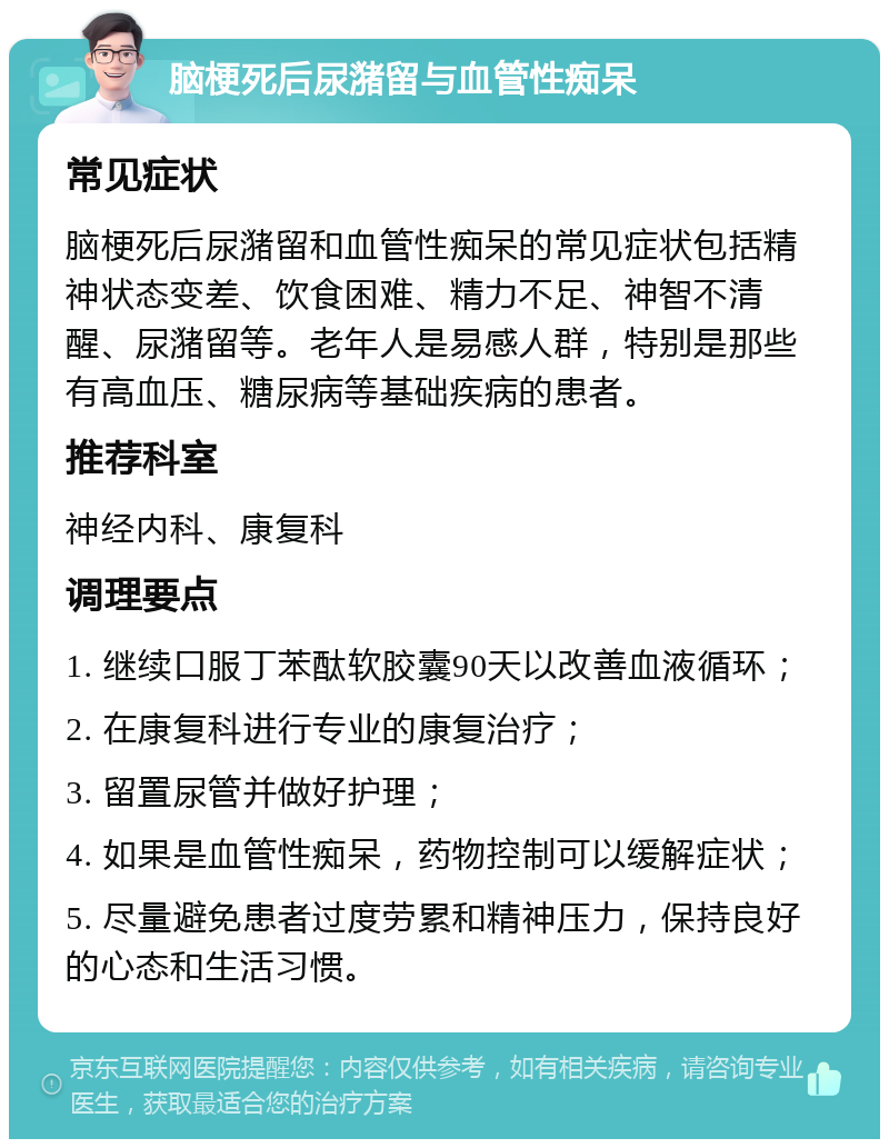 脑梗死后尿潴留与血管性痴呆 常见症状 脑梗死后尿潴留和血管性痴呆的常见症状包括精神状态变差、饮食困难、精力不足、神智不清醒、尿潴留等。老年人是易感人群，特别是那些有高血压、糖尿病等基础疾病的患者。 推荐科室 神经内科、康复科 调理要点 1. 继续口服丁苯酞软胶囊90天以改善血液循环； 2. 在康复科进行专业的康复治疗； 3. 留置尿管并做好护理； 4. 如果是血管性痴呆，药物控制可以缓解症状； 5. 尽量避免患者过度劳累和精神压力，保持良好的心态和生活习惯。