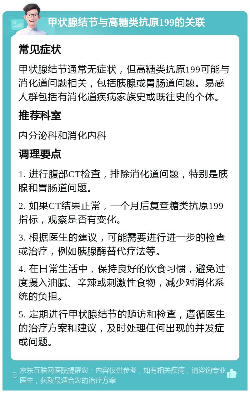 甲状腺结节与高糖类抗原199的关联 常见症状 甲状腺结节通常无症状，但高糖类抗原199可能与消化道问题相关，包括胰腺或胃肠道问题。易感人群包括有消化道疾病家族史或既往史的个体。 推荐科室 内分泌科和消化内科 调理要点 1. 进行腹部CT检查，排除消化道问题，特别是胰腺和胃肠道问题。 2. 如果CT结果正常，一个月后复查糖类抗原199指标，观察是否有变化。 3. 根据医生的建议，可能需要进行进一步的检查或治疗，例如胰腺酶替代疗法等。 4. 在日常生活中，保持良好的饮食习惯，避免过度摄入油腻、辛辣或刺激性食物，减少对消化系统的负担。 5. 定期进行甲状腺结节的随访和检查，遵循医生的治疗方案和建议，及时处理任何出现的并发症或问题。