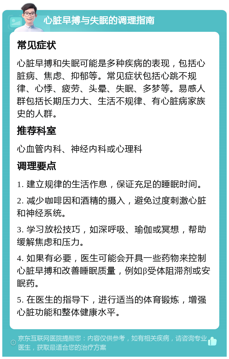 心脏早搏与失眠的调理指南 常见症状 心脏早搏和失眠可能是多种疾病的表现，包括心脏病、焦虑、抑郁等。常见症状包括心跳不规律、心悸、疲劳、头晕、失眠、多梦等。易感人群包括长期压力大、生活不规律、有心脏病家族史的人群。 推荐科室 心血管内科、神经内科或心理科 调理要点 1. 建立规律的生活作息，保证充足的睡眠时间。 2. 减少咖啡因和酒精的摄入，避免过度刺激心脏和神经系统。 3. 学习放松技巧，如深呼吸、瑜伽或冥想，帮助缓解焦虑和压力。 4. 如果有必要，医生可能会开具一些药物来控制心脏早搏和改善睡眠质量，例如β受体阻滞剂或安眠药。 5. 在医生的指导下，进行适当的体育锻炼，增强心脏功能和整体健康水平。