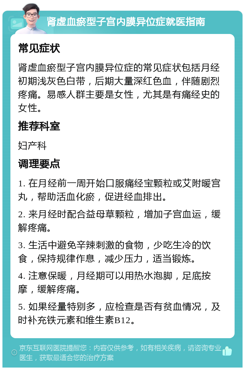 肾虚血瘀型子宫内膜异位症就医指南 常见症状 肾虚血瘀型子宫内膜异位症的常见症状包括月经初期浅灰色白带，后期大量深红色血，伴随剧烈疼痛。易感人群主要是女性，尤其是有痛经史的女性。 推荐科室 妇产科 调理要点 1. 在月经前一周开始口服痛经宝颗粒或艾附暖宫丸，帮助活血化瘀，促进经血排出。 2. 来月经时配合益母草颗粒，增加子宫血运，缓解疼痛。 3. 生活中避免辛辣刺激的食物，少吃生冷的饮食，保持规律作息，减少压力，适当锻炼。 4. 注意保暖，月经期可以用热水泡脚，足底按摩，缓解疼痛。 5. 如果经量特别多，应检查是否有贫血情况，及时补充铁元素和维生素B12。