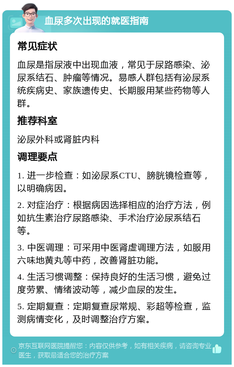 血尿多次出现的就医指南 常见症状 血尿是指尿液中出现血液，常见于尿路感染、泌尿系结石、肿瘤等情况。易感人群包括有泌尿系统疾病史、家族遗传史、长期服用某些药物等人群。 推荐科室 泌尿外科或肾脏内科 调理要点 1. 进一步检查：如泌尿系CTU、膀胱镜检查等，以明确病因。 2. 对症治疗：根据病因选择相应的治疗方法，例如抗生素治疗尿路感染、手术治疗泌尿系结石等。 3. 中医调理：可采用中医肾虚调理方法，如服用六味地黄丸等中药，改善肾脏功能。 4. 生活习惯调整：保持良好的生活习惯，避免过度劳累、情绪波动等，减少血尿的发生。 5. 定期复查：定期复查尿常规、彩超等检查，监测病情变化，及时调整治疗方案。