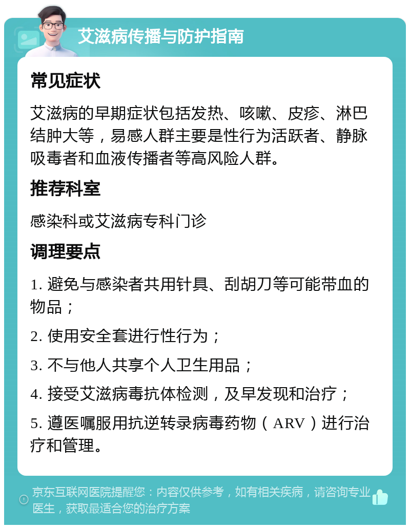 艾滋病传播与防护指南 常见症状 艾滋病的早期症状包括发热、咳嗽、皮疹、淋巴结肿大等，易感人群主要是性行为活跃者、静脉吸毒者和血液传播者等高风险人群。 推荐科室 感染科或艾滋病专科门诊 调理要点 1. 避免与感染者共用针具、刮胡刀等可能带血的物品； 2. 使用安全套进行性行为； 3. 不与他人共享个人卫生用品； 4. 接受艾滋病毒抗体检测，及早发现和治疗； 5. 遵医嘱服用抗逆转录病毒药物（ARV）进行治疗和管理。