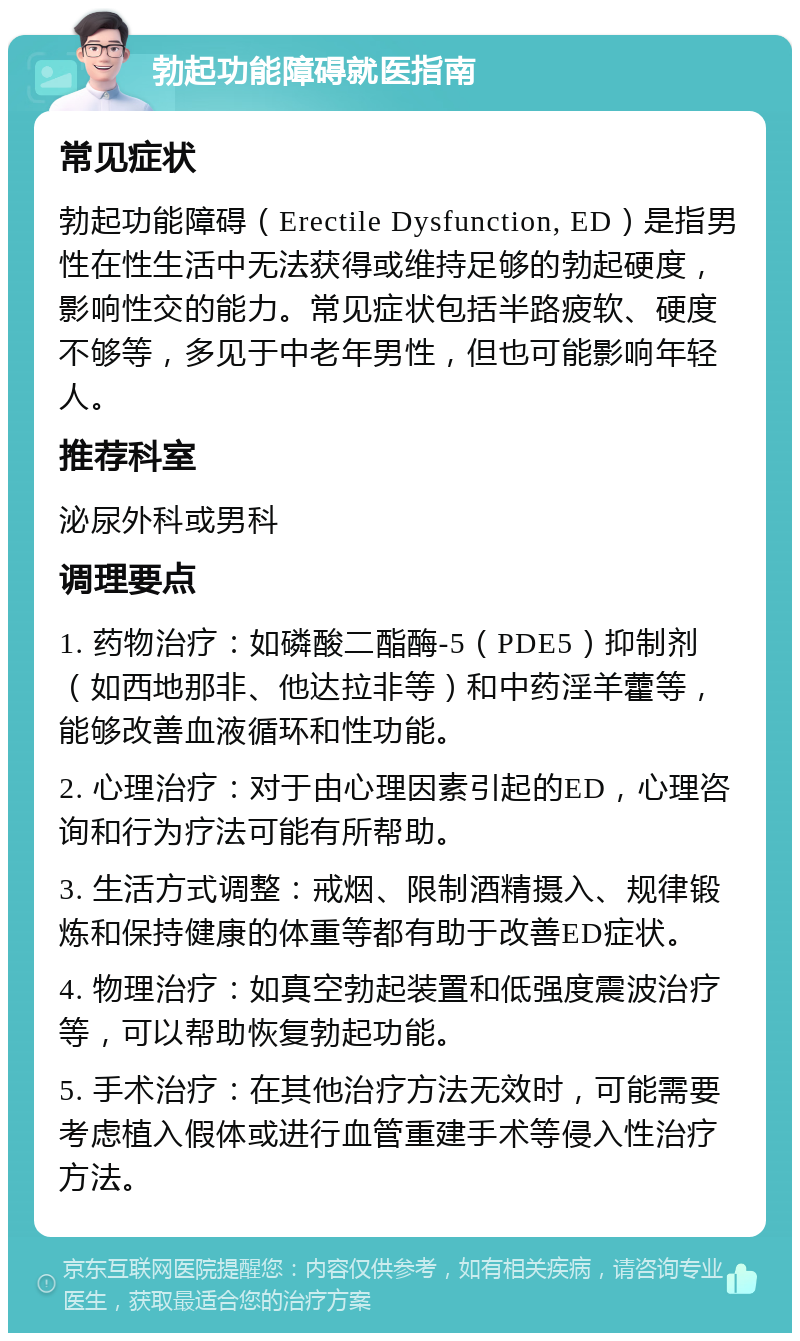 勃起功能障碍就医指南 常见症状 勃起功能障碍（Erectile Dysfunction, ED）是指男性在性生活中无法获得或维持足够的勃起硬度，影响性交的能力。常见症状包括半路疲软、硬度不够等，多见于中老年男性，但也可能影响年轻人。 推荐科室 泌尿外科或男科 调理要点 1. 药物治疗：如磷酸二酯酶-5（PDE5）抑制剂（如西地那非、他达拉非等）和中药淫羊藿等，能够改善血液循环和性功能。 2. 心理治疗：对于由心理因素引起的ED，心理咨询和行为疗法可能有所帮助。 3. 生活方式调整：戒烟、限制酒精摄入、规律锻炼和保持健康的体重等都有助于改善ED症状。 4. 物理治疗：如真空勃起装置和低强度震波治疗等，可以帮助恢复勃起功能。 5. 手术治疗：在其他治疗方法无效时，可能需要考虑植入假体或进行血管重建手术等侵入性治疗方法。