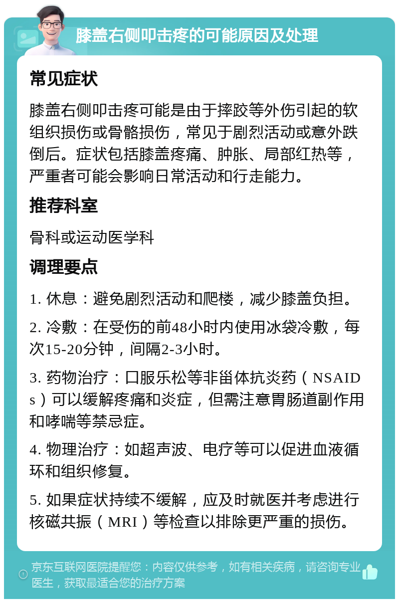 膝盖右侧叩击疼的可能原因及处理 常见症状 膝盖右侧叩击疼可能是由于摔跤等外伤引起的软组织损伤或骨骼损伤，常见于剧烈活动或意外跌倒后。症状包括膝盖疼痛、肿胀、局部红热等，严重者可能会影响日常活动和行走能力。 推荐科室 骨科或运动医学科 调理要点 1. 休息：避免剧烈活动和爬楼，减少膝盖负担。 2. 冷敷：在受伤的前48小时内使用冰袋冷敷，每次15-20分钟，间隔2-3小时。 3. 药物治疗：口服乐松等非甾体抗炎药（NSAIDs）可以缓解疼痛和炎症，但需注意胃肠道副作用和哮喘等禁忌症。 4. 物理治疗：如超声波、电疗等可以促进血液循环和组织修复。 5. 如果症状持续不缓解，应及时就医并考虑进行核磁共振（MRI）等检查以排除更严重的损伤。