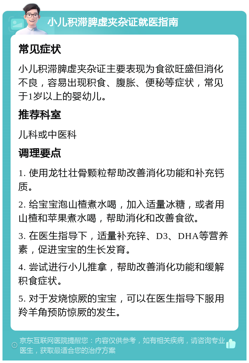 小儿积滞脾虚夹杂证就医指南 常见症状 小儿积滞脾虚夹杂证主要表现为食欲旺盛但消化不良，容易出现积食、腹胀、便秘等症状，常见于1岁以上的婴幼儿。 推荐科室 儿科或中医科 调理要点 1. 使用龙牡壮骨颗粒帮助改善消化功能和补充钙质。 2. 给宝宝泡山楂煮水喝，加入适量冰糖，或者用山楂和苹果煮水喝，帮助消化和改善食欲。 3. 在医生指导下，适量补充锌、D3、DHA等营养素，促进宝宝的生长发育。 4. 尝试进行小儿推拿，帮助改善消化功能和缓解积食症状。 5. 对于发烧惊厥的宝宝，可以在医生指导下服用羚羊角预防惊厥的发生。