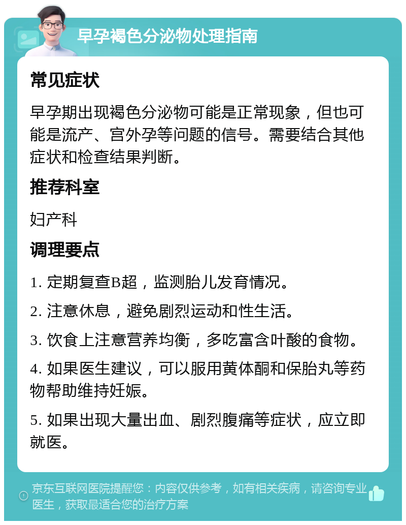 早孕褐色分泌物处理指南 常见症状 早孕期出现褐色分泌物可能是正常现象，但也可能是流产、宫外孕等问题的信号。需要结合其他症状和检查结果判断。 推荐科室 妇产科 调理要点 1. 定期复查B超，监测胎儿发育情况。 2. 注意休息，避免剧烈运动和性生活。 3. 饮食上注意营养均衡，多吃富含叶酸的食物。 4. 如果医生建议，可以服用黄体酮和保胎丸等药物帮助维持妊娠。 5. 如果出现大量出血、剧烈腹痛等症状，应立即就医。