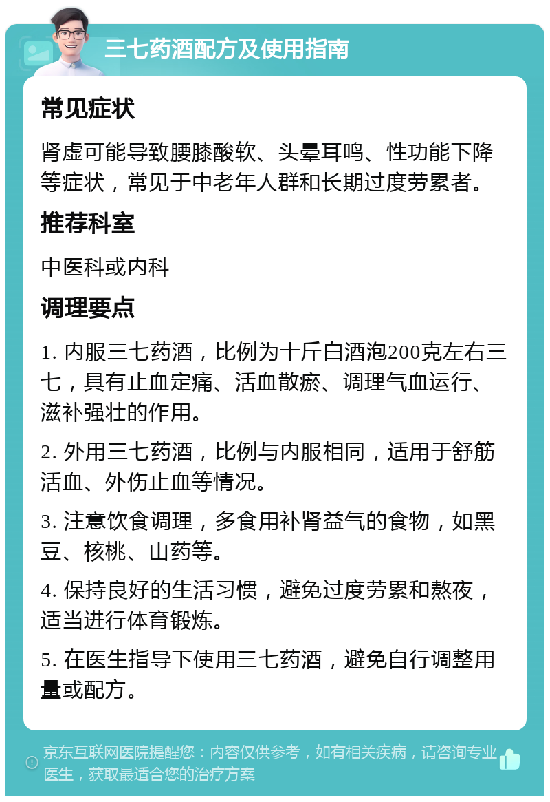 三七药酒配方及使用指南 常见症状 肾虚可能导致腰膝酸软、头晕耳鸣、性功能下降等症状，常见于中老年人群和长期过度劳累者。 推荐科室 中医科或内科 调理要点 1. 内服三七药酒，比例为十斤白酒泡200克左右三七，具有止血定痛、活血散瘀、调理气血运行、滋补强壮的作用。 2. 外用三七药酒，比例与内服相同，适用于舒筋活血、外伤止血等情况。 3. 注意饮食调理，多食用补肾益气的食物，如黑豆、核桃、山药等。 4. 保持良好的生活习惯，避免过度劳累和熬夜，适当进行体育锻炼。 5. 在医生指导下使用三七药酒，避免自行调整用量或配方。