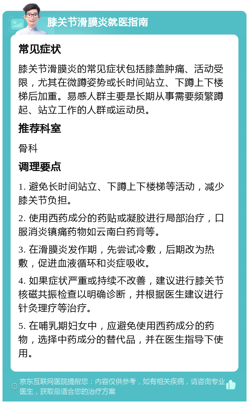 膝关节滑膜炎就医指南 常见症状 膝关节滑膜炎的常见症状包括膝盖肿痛、活动受限，尤其在微蹲姿势或长时间站立、下蹲上下楼梯后加重。易感人群主要是长期从事需要频繁蹲起、站立工作的人群或运动员。 推荐科室 骨科 调理要点 1. 避免长时间站立、下蹲上下楼梯等活动，减少膝关节负担。 2. 使用西药成分的药贴或凝胶进行局部治疗，口服消炎镇痛药物如云南白药膏等。 3. 在滑膜炎发作期，先尝试冷敷，后期改为热敷，促进血液循环和炎症吸收。 4. 如果症状严重或持续不改善，建议进行膝关节核磁共振检查以明确诊断，并根据医生建议进行针灸理疗等治疗。 5. 在哺乳期妇女中，应避免使用西药成分的药物，选择中药成分的替代品，并在医生指导下使用。