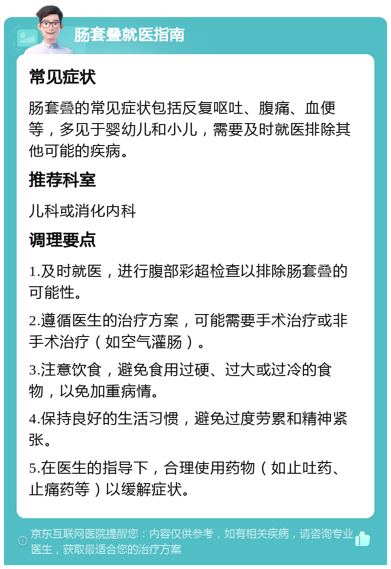 肠套叠就医指南 常见症状 肠套叠的常见症状包括反复呕吐、腹痛、血便等，多见于婴幼儿和小儿，需要及时就医排除其他可能的疾病。 推荐科室 儿科或消化内科 调理要点 1.及时就医，进行腹部彩超检查以排除肠套叠的可能性。 2.遵循医生的治疗方案，可能需要手术治疗或非手术治疗（如空气灌肠）。 3.注意饮食，避免食用过硬、过大或过冷的食物，以免加重病情。 4.保持良好的生活习惯，避免过度劳累和精神紧张。 5.在医生的指导下，合理使用药物（如止吐药、止痛药等）以缓解症状。