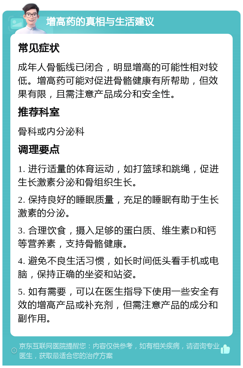 增高药的真相与生活建议 常见症状 成年人骨骺线已闭合，明显增高的可能性相对较低。增高药可能对促进骨骼健康有所帮助，但效果有限，且需注意产品成分和安全性。 推荐科室 骨科或内分泌科 调理要点 1. 进行适量的体育运动，如打篮球和跳绳，促进生长激素分泌和骨组织生长。 2. 保持良好的睡眠质量，充足的睡眠有助于生长激素的分泌。 3. 合理饮食，摄入足够的蛋白质、维生素D和钙等营养素，支持骨骼健康。 4. 避免不良生活习惯，如长时间低头看手机或电脑，保持正确的坐姿和站姿。 5. 如有需要，可以在医生指导下使用一些安全有效的增高产品或补充剂，但需注意产品的成分和副作用。