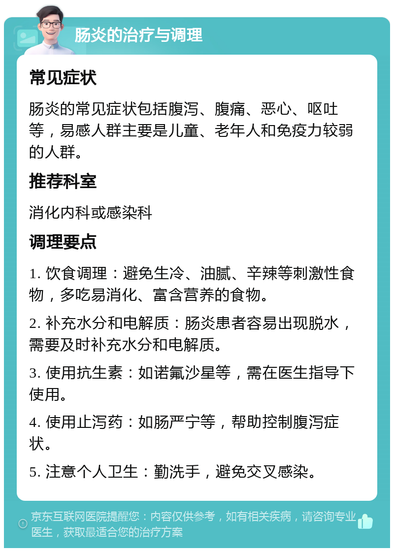 肠炎的治疗与调理 常见症状 肠炎的常见症状包括腹泻、腹痛、恶心、呕吐等，易感人群主要是儿童、老年人和免疫力较弱的人群。 推荐科室 消化内科或感染科 调理要点 1. 饮食调理：避免生冷、油腻、辛辣等刺激性食物，多吃易消化、富含营养的食物。 2. 补充水分和电解质：肠炎患者容易出现脱水，需要及时补充水分和电解质。 3. 使用抗生素：如诺氟沙星等，需在医生指导下使用。 4. 使用止泻药：如肠严宁等，帮助控制腹泻症状。 5. 注意个人卫生：勤洗手，避免交叉感染。